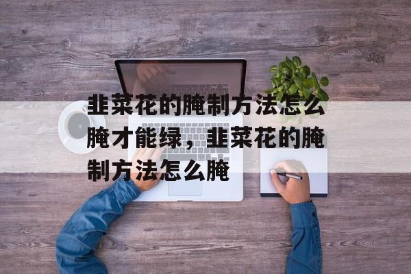 韭菜花的腌制方法怎么腌才能绿，韭菜花的腌制方法怎么腌-第1张图片-
