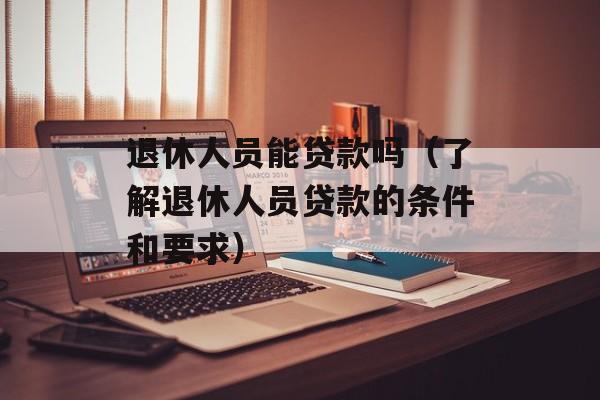 退休人员能贷款吗（了解退休人员贷款的条件和要求）-第1张图片-