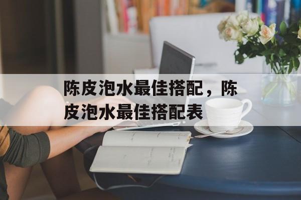 陈皮泡水最佳搭配，陈皮泡水最佳搭配表-第1张图片-