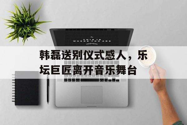 韩磊送别仪式感人，乐坛巨匠离开音乐舞台-第1张图片-