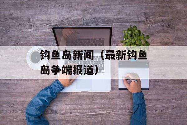 钩鱼岛新闻（最新钩鱼岛争端报道）-第1张图片-
