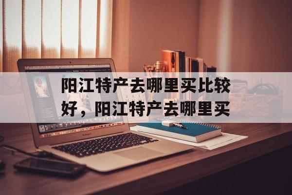 阳江特产去哪里买比较好，阳江特产去哪里买-第1张图片-