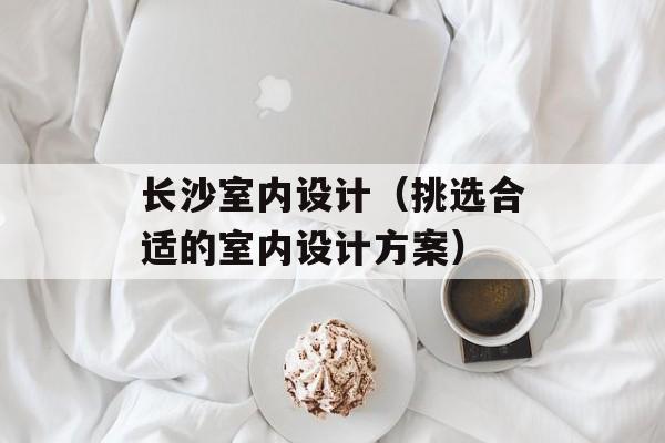 长沙室内设计（挑选合适的室内设计方案）-第1张图片-
