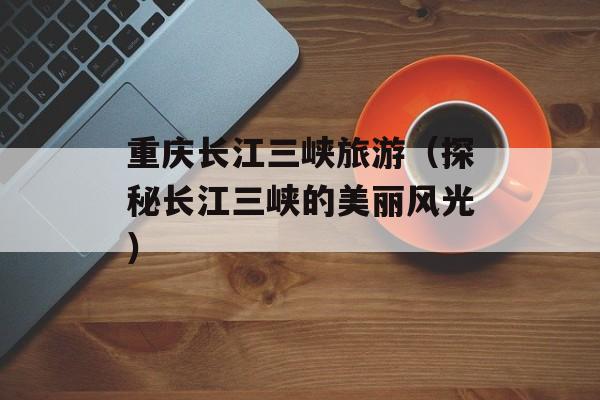 重庆长江三峡旅游（探秘长江三峡的美丽风光）-第1张图片-
