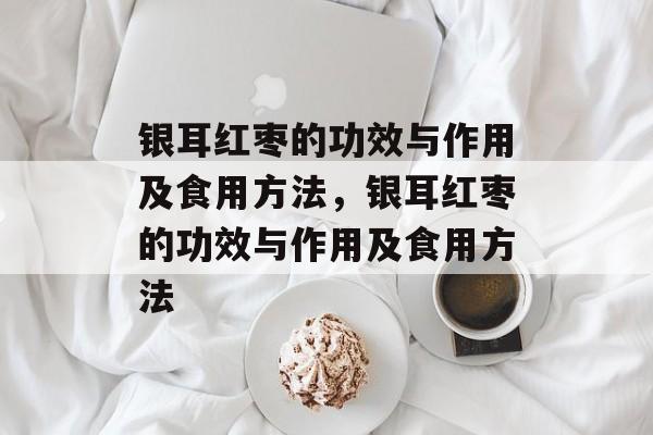 银耳红枣的功效与作用及食用方法，银耳红枣的功效与作用及食用方法-第1张图片-