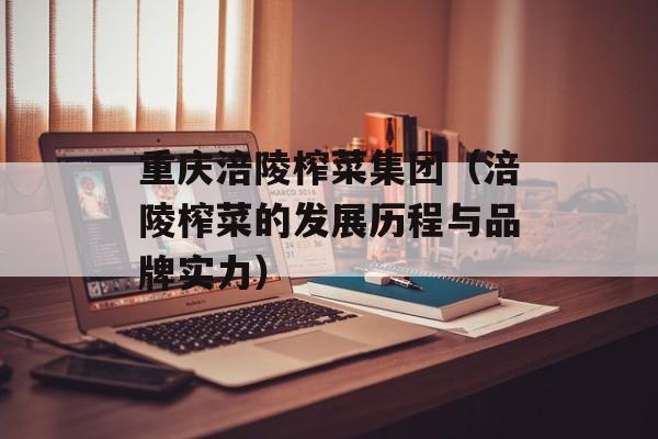 重庆涪陵榨菜集团（涪陵榨菜的发展历程与品牌实力）-第1张图片-