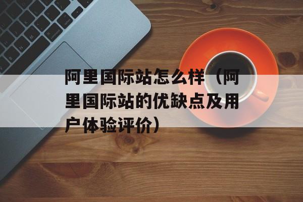 阿里国际站怎么样（阿里国际站的优缺点及用户体验评价）-第1张图片-