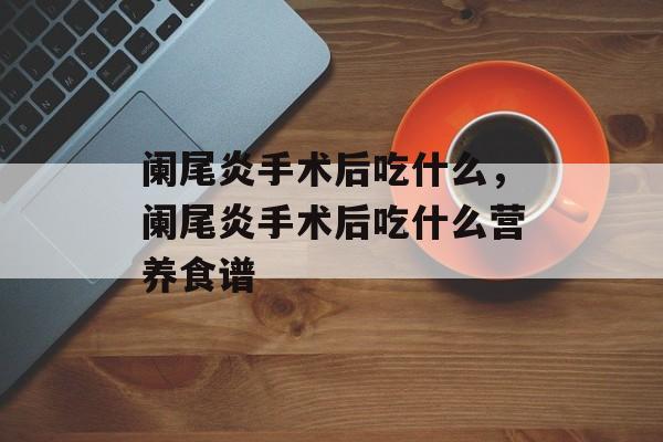 阑尾炎手术后吃什么，阑尾炎手术后吃什么营养食谱-第1张图片-