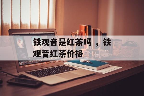 铁观音是红茶吗 ，铁观音红茶价格-第1张图片-