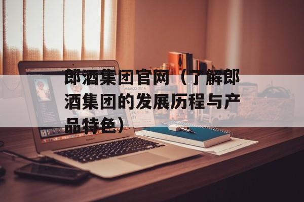 郎酒集团官网（了解郎酒集团的发展历程与产品特色）-第1张图片-