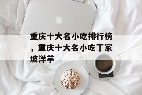 重庆十大名小吃排行榜，重庆十大名小吃丁家坡洋芋-第1张图片-