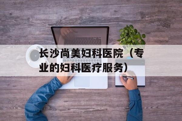 长沙尚美妇科医院（专业的妇科医疗服务）-第1张图片-