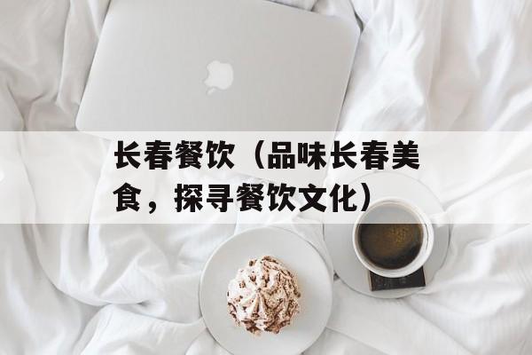 长春餐饮（品味长春美食，探寻餐饮文化）-第1张图片-