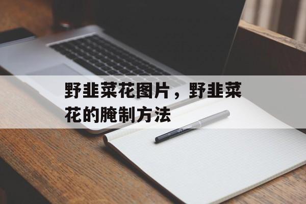 野韭菜花图片，野韭菜花的腌制方法-第1张图片-