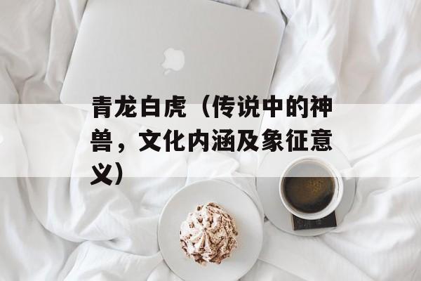 青龙白虎（传说中的神兽，文化内涵及象征意义）-第1张图片-