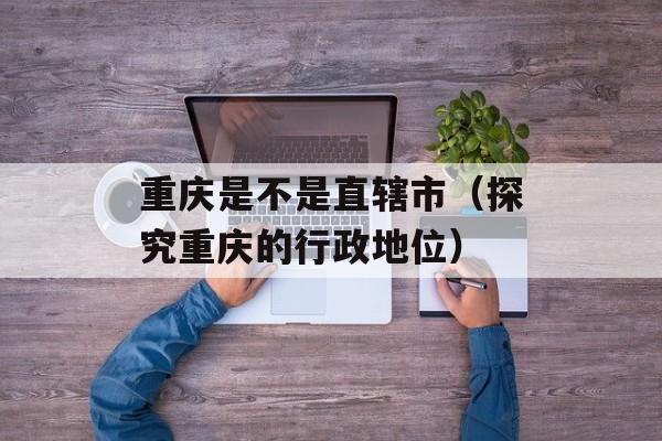 重庆是不是直辖市（探究重庆的行政地位）-第1张图片-