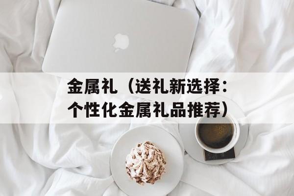 金属礼（送礼新选择：个性化金属礼品推荐）-第1张图片-