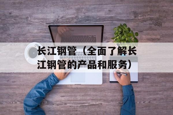 长江钢管（全面了解长江钢管的产品和服务）-第1张图片-