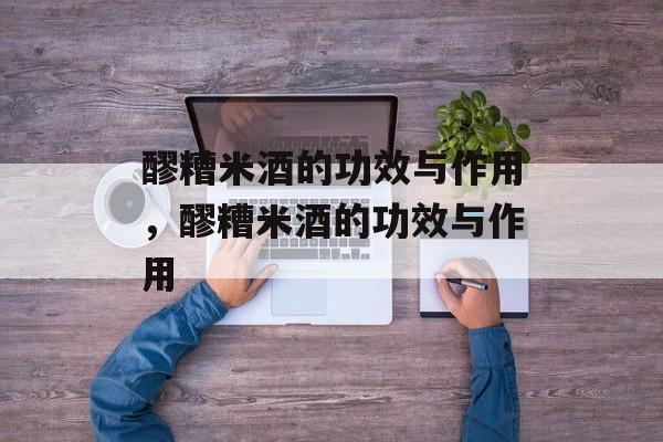 醪糟米酒的功效与作用，醪糟米酒的功效与作用-第1张图片-