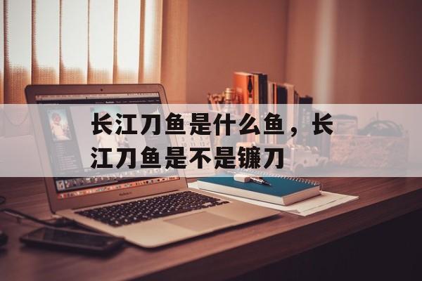 长江刀鱼是什么鱼，长江刀鱼是不是镰刀-第1张图片-