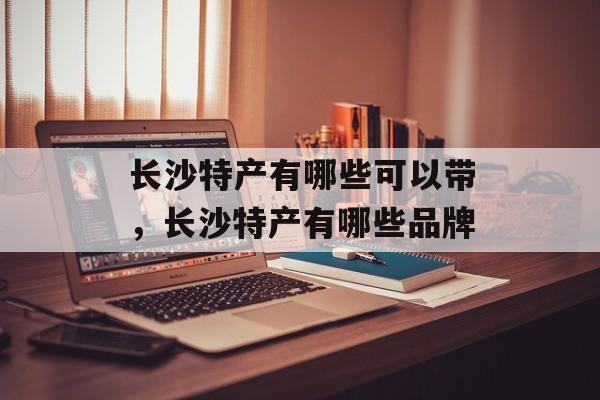 长沙特产有哪些可以带，长沙特产有哪些品牌-第1张图片-
