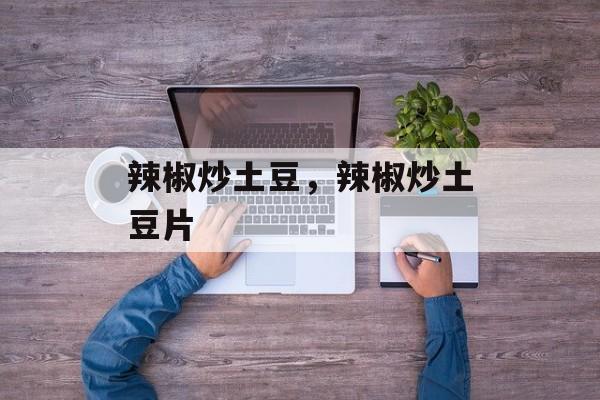 辣椒炒土豆，辣椒炒土豆片-第1张图片-