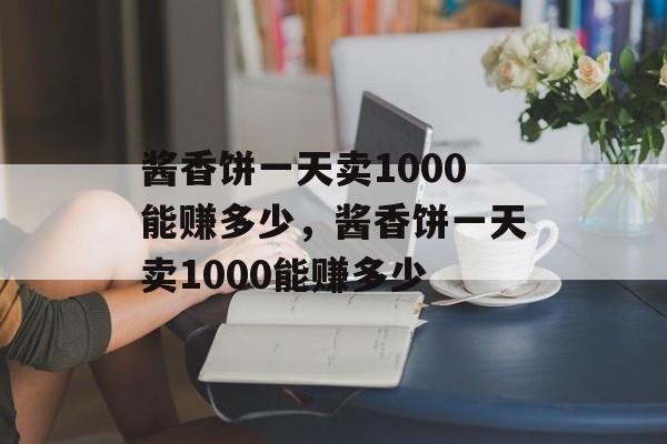 酱香饼一天卖1000能赚多少，酱香饼一天卖1000能赚多少-第1张图片-
