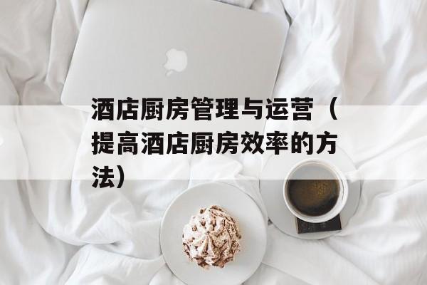酒店厨房管理与运营（提高酒店厨房效率的方法）-第1张图片-