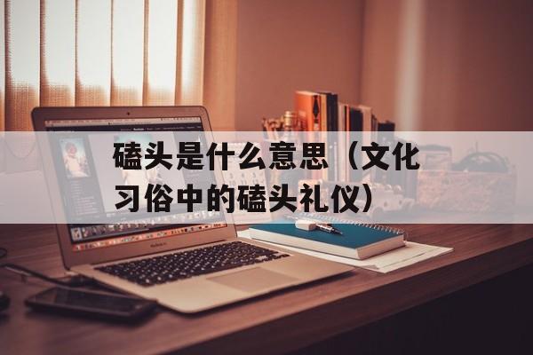 磕头是什么意思（文化习俗中的磕头礼仪）-第1张图片-