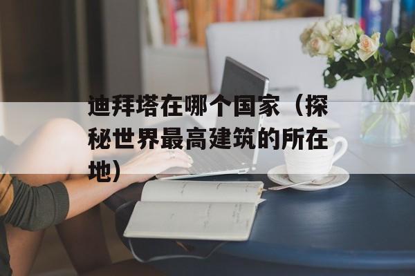 迪拜塔在哪个国家（探秘世界最高建筑的所在地）-第1张图片-