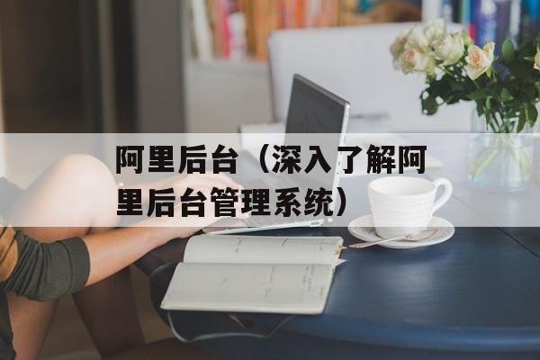 阿里后台（深入了解阿里后台管理系统）-第1张图片-