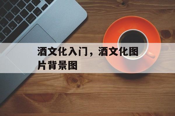 酒文化入门，酒文化图片背景图-第1张图片-
