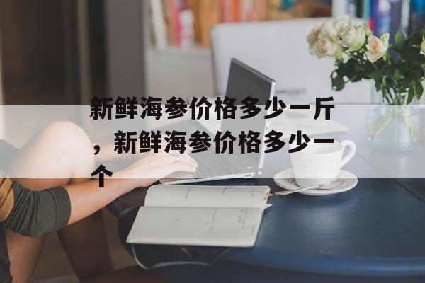 新鲜海参价格多少一斤，新鲜海参价格多少一个-第1张图片-