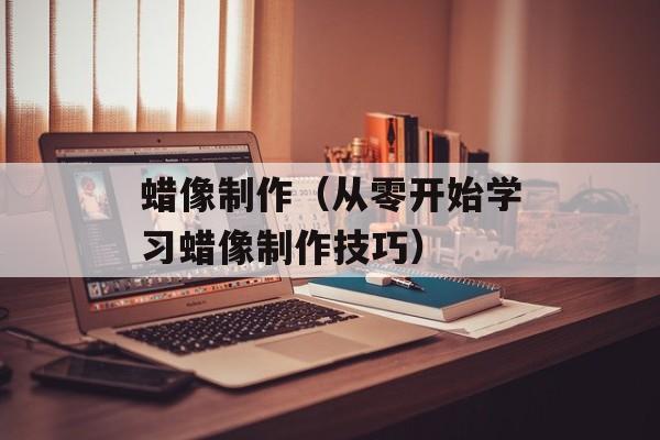 蜡像制作（从零开始学习蜡像制作技巧）-第1张图片-