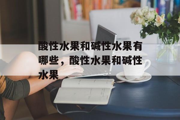 酸性水果和碱性水果有哪些，酸性水果和碱性水果-第1张图片-