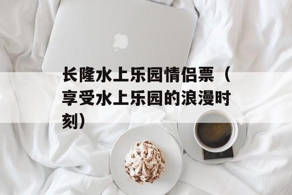 长隆水上乐园情侣票（享受水上乐园的浪漫时刻）-第1张图片-