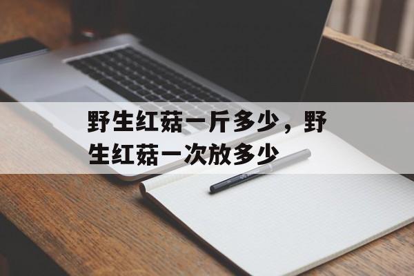 野生红菇一斤多少，野生红菇一次放多少-第1张图片-