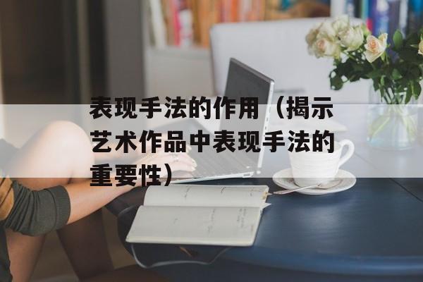 表现手法的作用（揭示艺术作品中表现手法的重要性）-第1张图片-