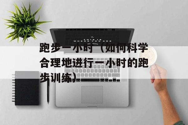 跑步一小时（如何科学合理地进行一小时的跑步训练）-第1张图片-