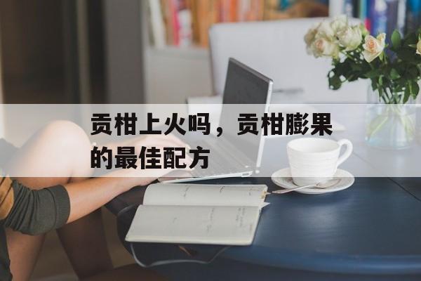 贡柑上火吗，贡柑膨果的最佳配方-第1张图片-
