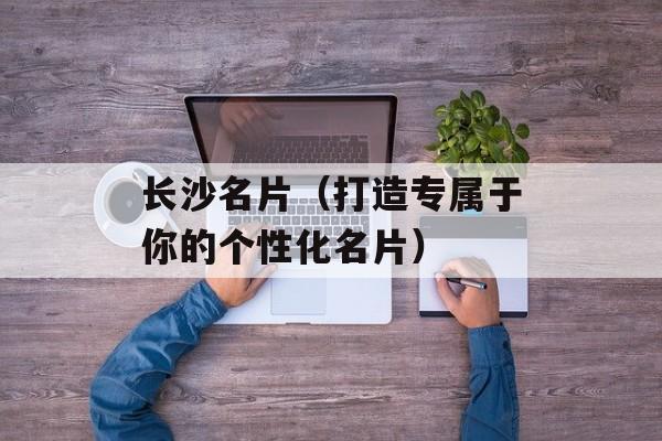 长沙名片（打造专属于你的个性化名片）-第1张图片-