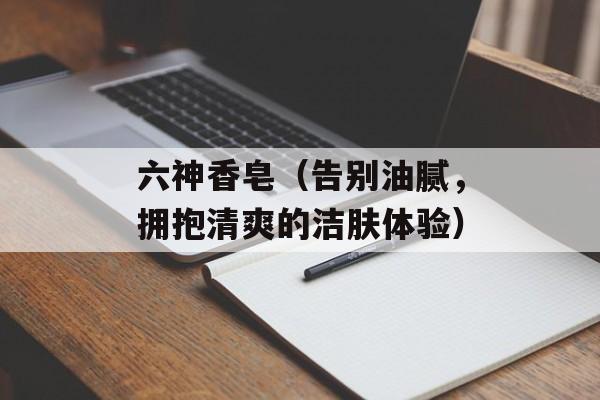 六神香皂（告别油腻，拥抱清爽的洁肤体验）-第1张图片-