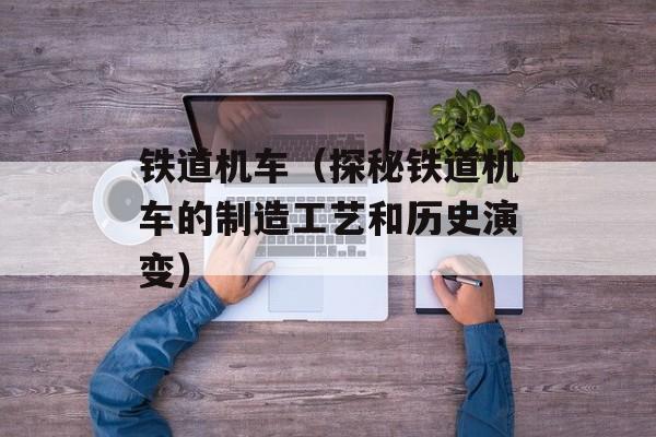 铁道机车（探秘铁道机车的制造工艺和历史演变）-第1张图片-
