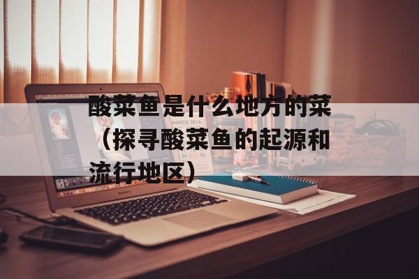 酸菜鱼是什么地方的菜（探寻酸菜鱼的起源和流行地区）-第1张图片-
