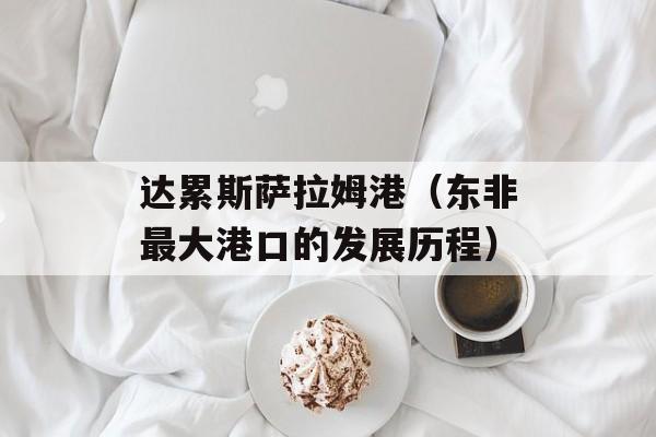 达累斯萨拉姆港（东非最大港口的发展历程）-第1张图片-