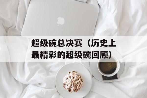 超级碗总决赛（历史上最精彩的超级碗回顾）-第1张图片-