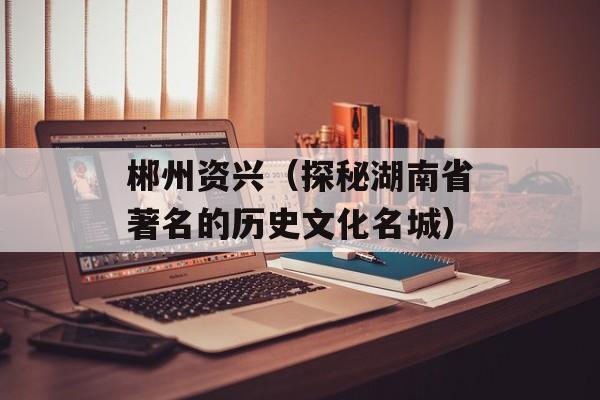 郴州资兴（探秘湖南省著名的历史文化名城）-第1张图片-
