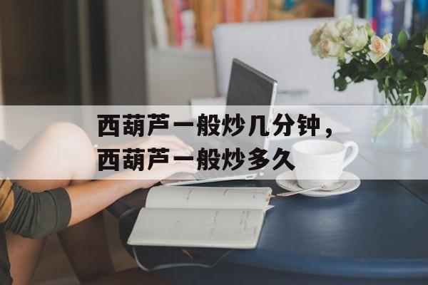 西葫芦一般炒几分钟，西葫芦一般炒多久-第1张图片-