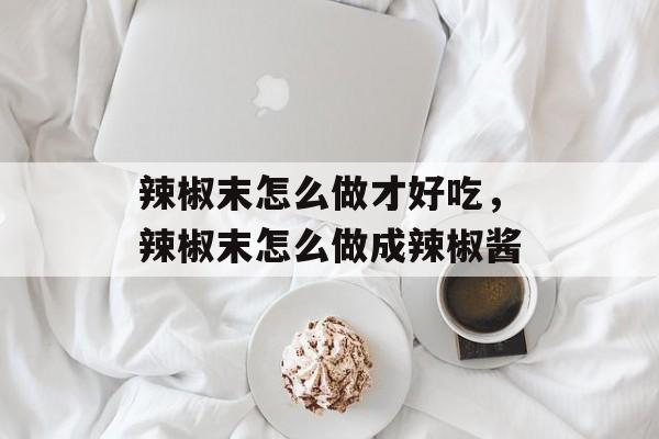 辣椒末怎么做才好吃，辣椒末怎么做成辣椒酱-第1张图片-
