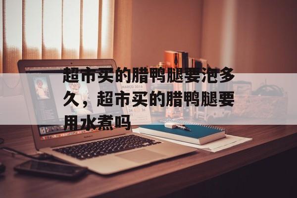 超市买的腊鸭腿要泡多久，超市买的腊鸭腿要用水煮吗-第1张图片-